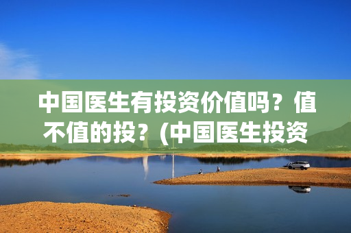 中国医生有投资价值吗？值不值的投？(中国医生投资了多少钱)
