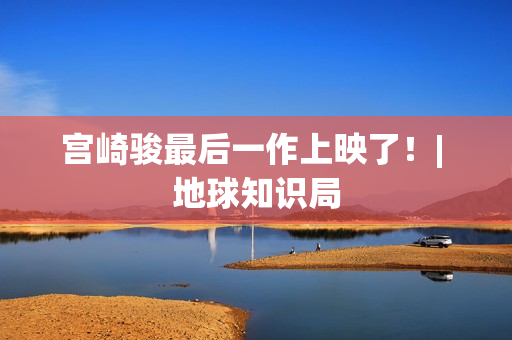 宫崎骏最后一作上映了！| 地球知识局