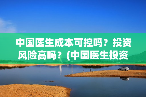 中国医生成本可控吗？投资风险高吗？(中国医生投资成本多少)