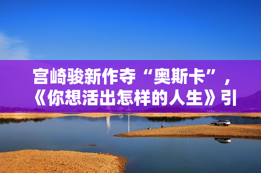 宫崎骏新作夺“奥斯卡”，《你想活出怎样的人生》引进内地