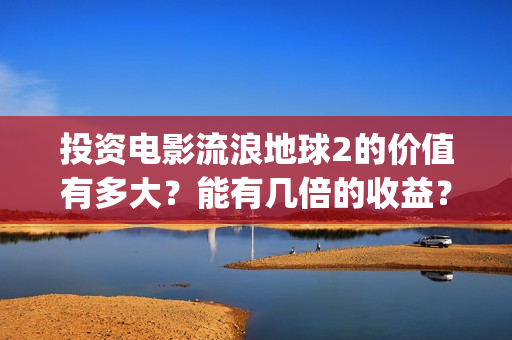 投资电影流浪地球2的价值有多大？能有几倍的收益？(地球流浪电影投资方)