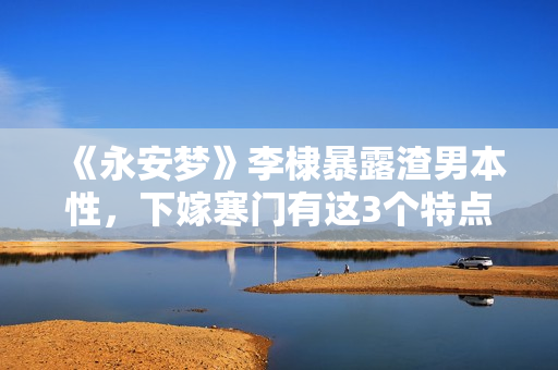《永安梦》李棣暴露渣男本性，下嫁寒门有这3个特点，女孩要慎嫁