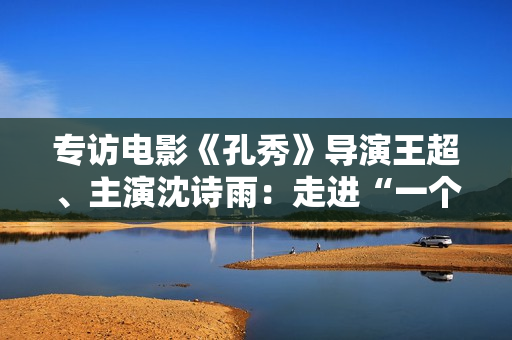 专访电影《孔秀》导演王超、主演沈诗雨：走进“一个女人的心灵史”