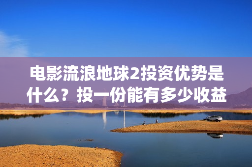 电影流浪地球2投资优势是什么？投一份能有多少收益？(电影流浪地球2首映式明星云集完整视频)