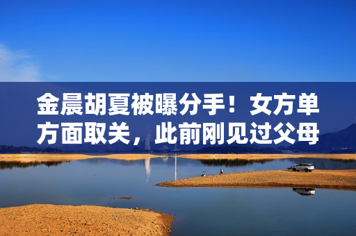 金晨胡夏被曝分手！女方单方面取关，此前刚见过父母，原因疑曝光