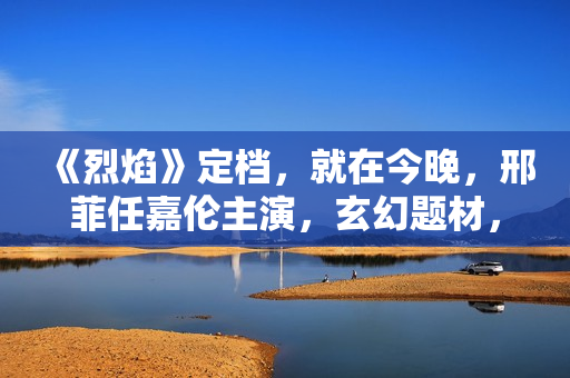 《烈焰》定档，就在今晚，邢菲任嘉伦主演，玄幻题材，特效大剧