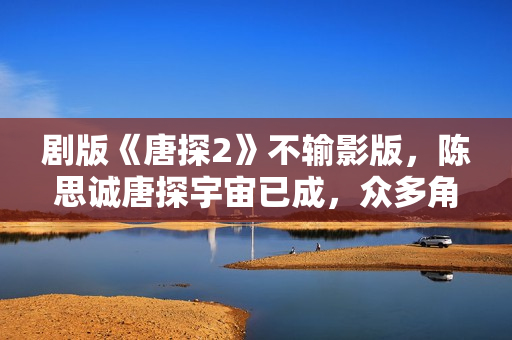 剧版《唐探2》不输影版，陈思诚唐探宇宙已成，众多角色异彩纷呈