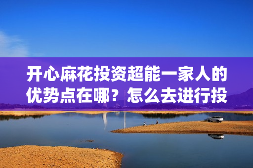 开心麻花投资超能一家人的优势点在哪？怎么去进行投资？(开心麻花 ipo)