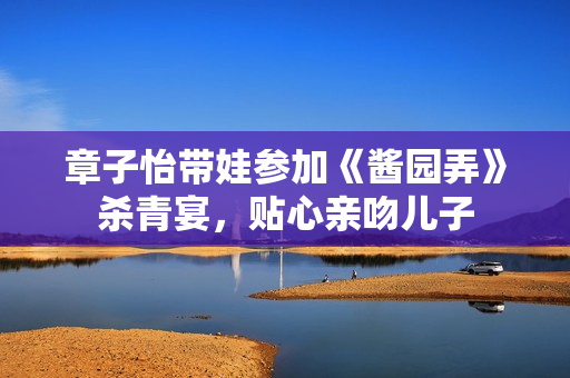 章子怡带娃参加《酱园弄》杀青宴，贴心亲吻儿子