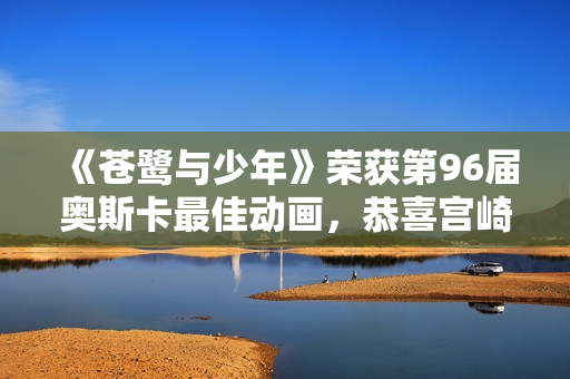 《苍鹭与少年》荣获第96届奥斯卡最佳动画，恭喜宫崎骏！