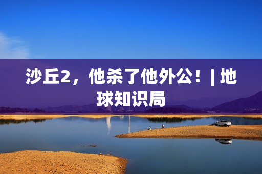 沙丘2，他杀了他外公！| 地球知识局