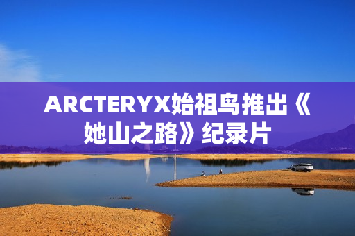 ARCTERYX始祖鸟推出《她山之路》纪录片