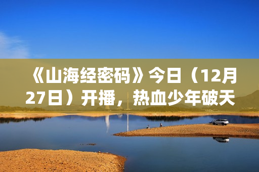 《山海经密码》今日（12月27日）开播，热血少年破天命而行，视觉美学重塑山海世界(《山海经密码》动漫在线观看)