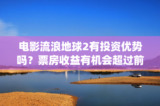 电影流浪地球2有投资优势吗？票房收益有机会超过前作吗？(电影流浪地球2影评)