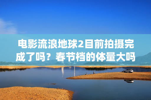电影流浪地球2目前拍摄完成了吗？春节档的体量大吗？(电影流浪地球2星辰影院观看)