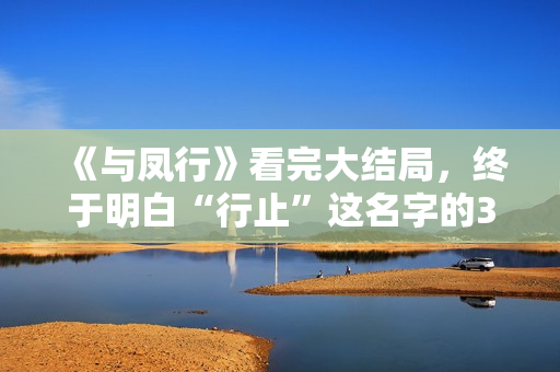 《与凤行》看完大结局，终于明白“行止”这名字的3层含义