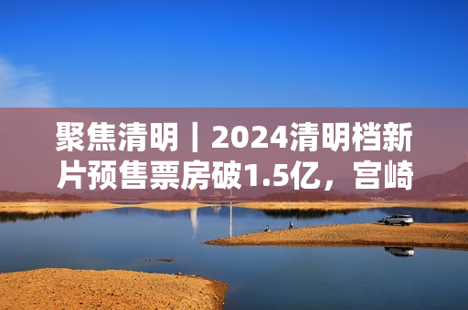 聚焦清明｜2024清明档新片预售票房破1.5亿，宫崎骏新作暂列第一