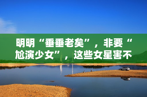 明明“垂垂老矣”，非要“尬演少女”，这些女星害不害臊？