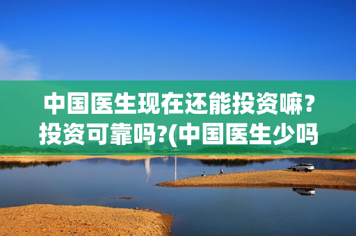 中国医生现在还能投资嘛？投资可靠吗?(中国医生少吗)