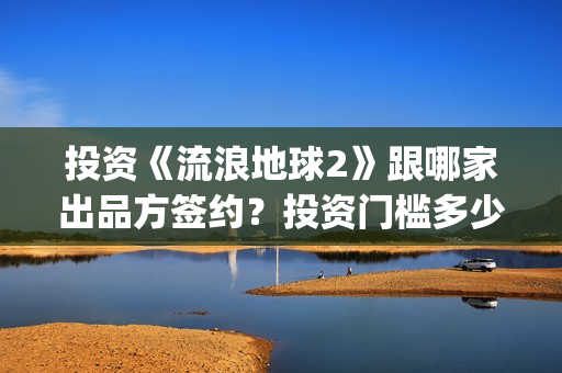 投资《流浪地球2》跟哪家出品方签约？投资门槛多少？(流浪地球投资多少)