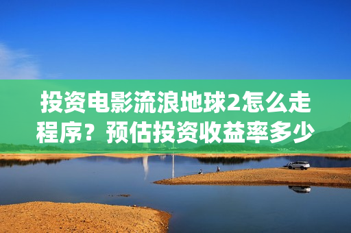投资电影流浪地球2怎么走程序？预估投资收益率多少？有保底协议吗？(电影流浪地球百度百科)
