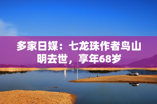 多家日媒：七龙珠作者鸟山明去世，享年68岁