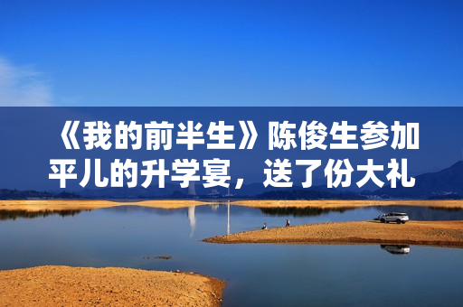 《我的前半生》陈俊生参加平儿的升学宴，送了份大礼，惹怒凌玲