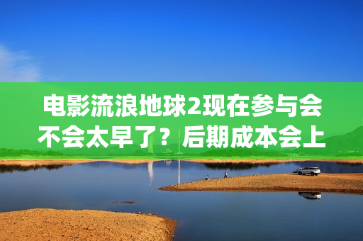 电影流浪地球2现在参与会不会太早了？后期成本会上涨吗？(电影流浪地球2在线观看完整版免费)