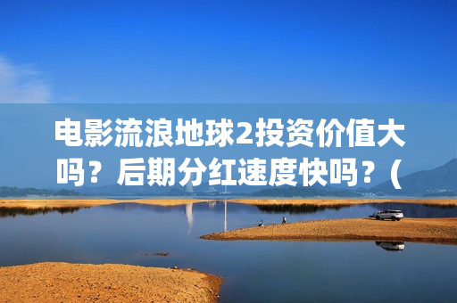 电影流浪地球2投资价值大吗？后期分红速度快吗？(电影流浪地球2首映式明星云集完整视频)