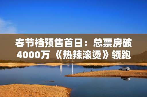 春节档预售首日：总票房破4000万 《热辣滚烫》领跑