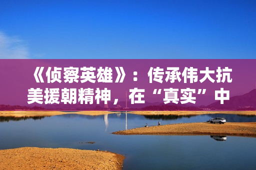 《侦察英雄》：传承伟大抗美援朝精神，在“真实”中迸发感染力