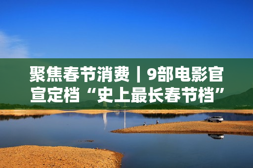 聚焦春节消费｜9部电影官宣定档“史上最长春节档”，有望创票房新高