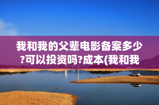 我和我的父辈电影备案多少?可以投资吗?成本(我和我的父辈电影免费播放完整版观后感)