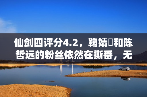 仙剑四评分4.2，鞠婧祎和陈哲远的粉丝依然在撕番，无视演员演技