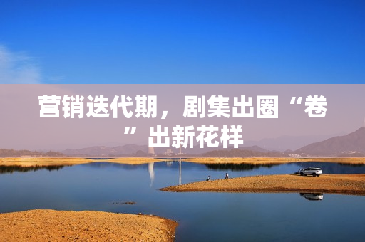 营销迭代期，剧集出圈“卷”出新花样