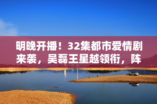 明晚开播！32集都市爱情剧来袭，吴磊王星越领衔，阵容雄厚