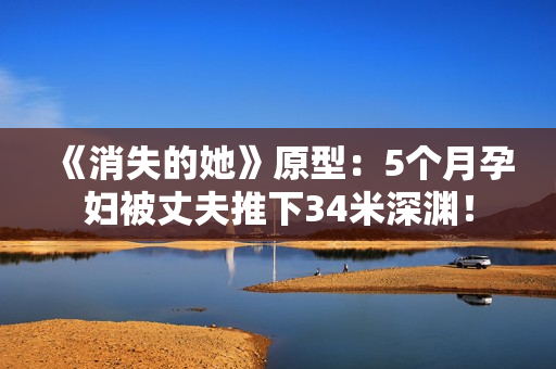 《消失的她》原型：5个月孕妇被丈夫推下34米深渊！