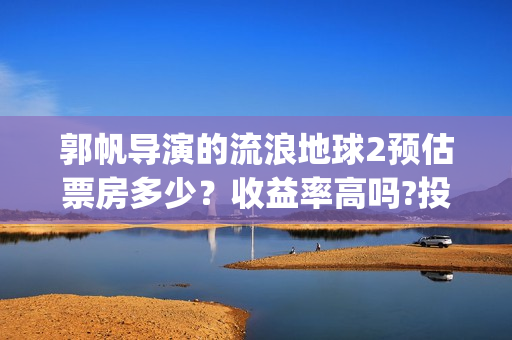 郭帆导演的流浪地球2预估票房多少？收益率高吗?投资有保底协议吗？(郭帆在流浪地球中演的什么角色)