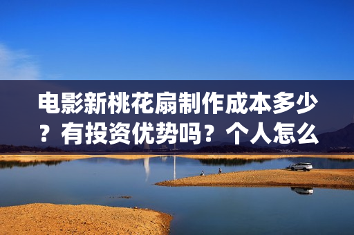 电影新桃花扇制作成本多少？有投资优势吗？个人怎么投？(新桃花扇什么时候上映,票房)