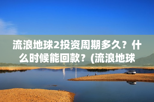 流浪地球2投资周期多久？什么时候能回款？(流浪地球2讲的是什么)