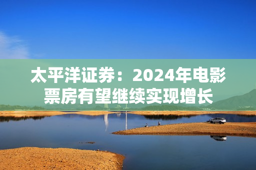 太平洋证券：2024年电影票房有望继续实现增长