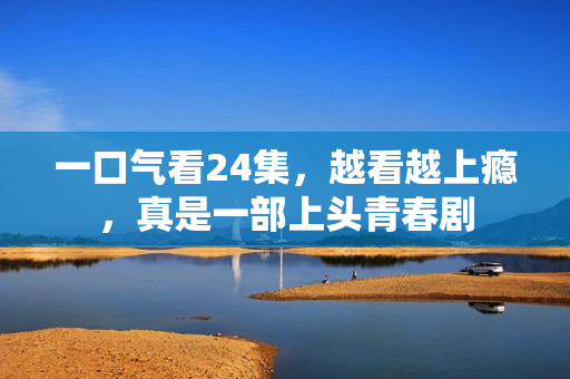 一口气看24集，越看越上瘾，真是一部上头青春剧