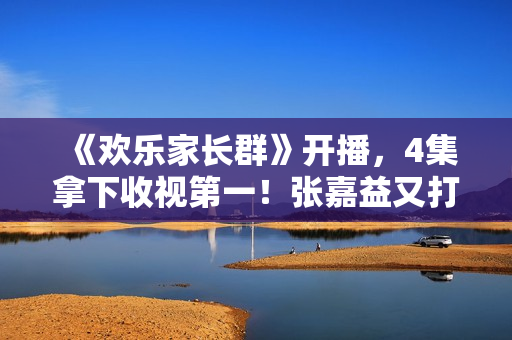 《欢乐家长群》开播，4集拿下收视第一！张嘉益又打出了一张王炸