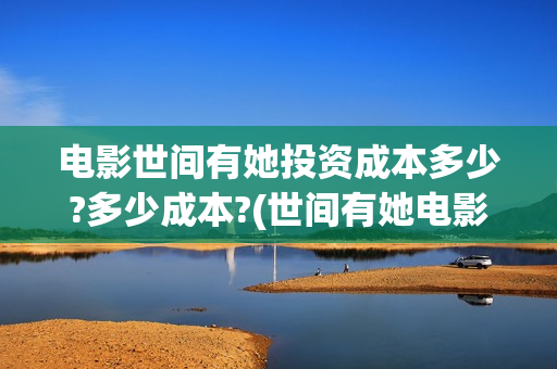 电影世间有她投资成本多少?多少成本?(世间有她电影剧情介绍)