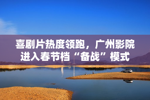 喜剧片热度领跑，广州影院进入春节档“备战”模式