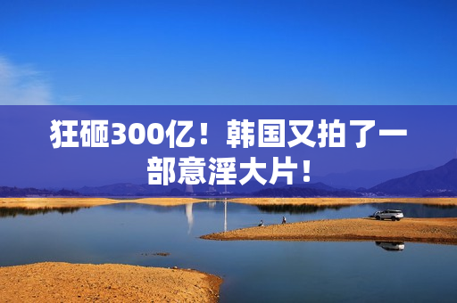 狂砸300亿！韩国又拍了一部意淫大片！