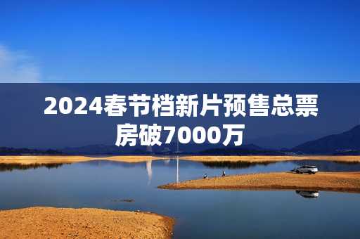 2024春节档新片预售总票房破7000万