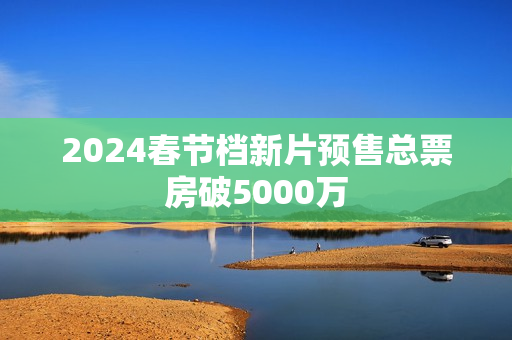 2024春节档新片预售总票房破5000万