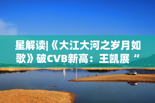 星解读|《大江大河之岁月如歌》破CVB新高：王凯展“扛剧”硬实力