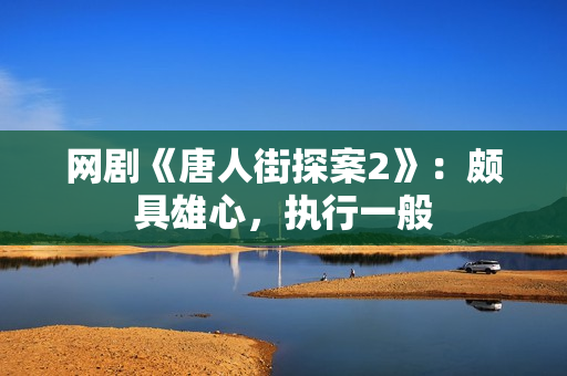 网剧《唐人街探案2》：颇具雄心，执行一般